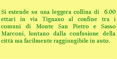 Casella di testo: Si estende su una leggera collina di  6.00 ettari in via Tignano al confine tra i comuni di Monte San Pietro e Sasso Marconi, lontano dalla confusione della città ma facilmente raggiungibile in auto.
