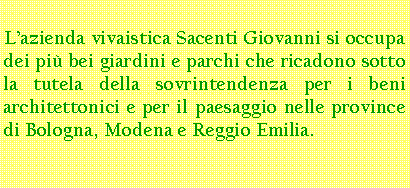 Casella di testo: L’azienda vivaistica Sacenti Giovanni si occupa dei più bei giardini e parchi che ricadono sotto la tutela della sovrintendenza per i beni architettonici e per il paesaggio nelle province di Bologna, Modena e Reggio Emilia.